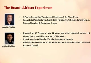• A Fourth Generation Ugandan and Chairman of the MaraGroup
• Interests in Manufacturing, Real Estate, Hospitality, Telecoms, Infrastructure,
Financial Services & Renewable Energy
• Founded his IT Company over 14 years ago which operated in over 13
African countries and is now a part of Mara-Ison
• Is the Executive Advisor for IT to the President of Uganda
• Politically well connected across Africa and an active Member of the World
Economic Council
The Board- African Experience
 