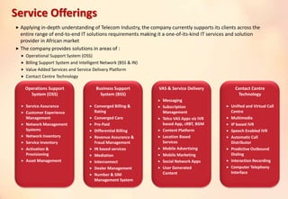  Applying in-depth understanding of Telecom Industry, the company currently supports its clients across the
entire range of end-to-end IT solutions requirements making it a one-of-its-kind IT services and solution
provider in African market
 The company provides solutions in areas of :
 Operational Support System (OSS)
 Billing Support System and Intelligent Network (BSS & IN)
 Value Added Services and Service Delivery Platform
 Contact Centre Technology
Operations Support
System (OSS)
 Service Assurance
 Customer Experience
Management
 Network Management
Systems
 Network Inventory
 Service Inventory
 Activation &
Provisioning
 Asset Management
Business Support
System (BSS)
 Converged Billing &
Rating
 Converged Care
 Pre-Paid
 Differential Billing
 Revenue Assurance &
Fraud Management
 IN based services
 Mediation
 Interconnect
 Dealer Management
 Number & SIM
Management System
VAS & Service Delivery
 Messaging
 Subscription
Management
 Telco VAS Apps viz IVR
based App, cRBT, BGM
 Content Platform
 Location Based
Services
 Mobile Advertising
 Mobile Marketing
 Social Network Apps
 User Generated
Content
Contact Centre
Technology
 Unified and Virtual Call
Centre
 Multimedia
 IP based IVR
 Speech Enabled IVR
 Automatic Call
Distributor
 Predictive Outbound
Dialing
 Interaction Recording
 Computer Telephony
Interface
Service Offerings
 