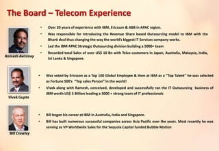 • Over 20 years of experience with IBM, Ericsson & ABB in APAC region.
• Was responsible for Introducing the Revenue Share based Outsourcing model to IBM with the
Bharti deal thus changing the way the world’s biggest IT Services company works.
• Led the IBM APAC Strategic Outsourcing division building a 5000+ team
• Recorded total Sales of over US$ 10 Bn with Telco customers in Japan, Australia, Malaysia, India,
Sri Lanka & Singapore.
• Was voted by Ericsson as a Top 100 Global Employee & then at IBM as a “Top Talent” he was selected
as Fortune 500’s “Top sales Person” in the world!
• Vivek along with Ramesh, conceived, developed and successfully ran the IT Outsourcing business of
IBM worth US$ 5 Billion leading a 3000 + strong team of IT professionals
• Bill began his career at IBM in Australia, India and Singapore.
• Bill has built numerous successful companies across Asia Pacific over the years. Most recently he was
serving as VP Worldwide Sales for the Sequoia Capital funded Bubble Motion
The Board – Telecom Experience
 