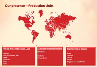 World Wide Fabrication Unit
Bahrain
Ras-Al-Khaimah, UAE
Egypt
Vietnam
Italy
Pune
Engineering & Design
Pune
Chennai
Cochin
Jordan
Kingdom of Saudi Arabia
Our presence – Production Units
Application Development
Centers
Kolkata
Trivandrum
 