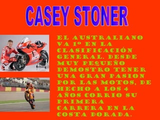 EL AUSTRALIANO VA 1º EN LA CLASIFICACIÓN GENERAL. DESDE MUY PEQUEÑO DEMOSTRO TENER UNA GRAN PASION POR LAS MOTOS, DE HECHO A LOS 4 AÑOS CORRIO SU PRIMERA CARRERA EN LA COSTA DORADA. CASEY STONER