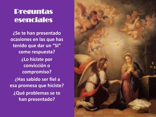 Preguntas
esenciales
¿Se te han presentado
ocasiones en las que has
tenido que dar un “SI”
como respuesta?
¿Lo hiciste por
convicción o
compromiso?
¿Has sabido ser fiel a
esa promesa que hiciste?
¿Qué problemas se te
han presentado?
 