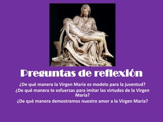 Preguntas de reflexión
¿De qué manera la Virgen María es modelo para la juventud?
¿De qué manera te esfuerzas para imitar las virtudes de la Virgen
María?
¿De qué manera demostramos nuestro amor a la Virgen María?
 