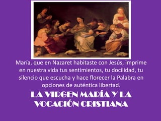 LA VIRGEN MARÍA Y LA
VOCACIÓN CRISTIANA
María, que en Nazaret habitaste con Jesús, imprime
en nuestra vida tus sentimientos, tu docilidad, tu
silencio que escucha y hace florecer la Palabra en
opciones de auténtica libertad.
 