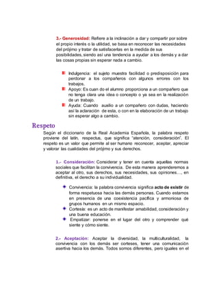 3.- Generosidad: Refiere a la inclinación a dar y compartir por sobre
el propio interés o la utilidad, se basa en reconocer las necesidades
del prójimo y tratar de satisfacerlas en la medida de sus
posibilidades, siendo así una tendencia a ayudar a los demás y a dar
las cosas propias sin esperar nada a cambio.
Indulgencia: el sujeto muestra facilidad o predisposición para
perdonar a los compañeros con algunos errores con los
trabajos.
Apoyo: Es cuan do el alumno proporciona a un compañero que
no tenga clara una idea o concepto o ya sea en la realización
de un trabajo.
Ayuda: Cuando auxilio a un compañero con dudas, haciendo
así la aclaración de esta, o con en la elaboración de un trabajo
sin esperar algo a cambio.
Respeto
Según el diccionario de la Real Academia Española, la palabra respeto
proviene del latín, respectus, que significa “atención, consideración”. El
respeto es un valor que permite al ser humano reconocer, aceptar, apreciar
y valorar las cualidades del prójimo y sus derechos.
1.- Consideración: Considerar y tener en cuenta aquellas normas
sociales que facilitan la convivencia. De esta manera aprenderemos a
aceptar al otro, sus derechos, sus necesidades, sus opiniones…, en
definitiva, el derecho a su individualidad.
Convivencia: la palabra convivencia significa acto de existir de
forma respetuosa hacia las demás personas. Cuando estamos
en presencia de una coexistencia pacífica y armoniosa de
grupos humanos en un mismo espacio.
Cortesía: es un acto de manifestar amabilidad, consideración y
una buena educación.
Empatizar: ponerse en el lugar del otro y comprender qué
siente y cómo siente.
2.- Aceptación: Aceptar la diversidad, la multiculturalidad, la
convivencia con los demás ser corteses, tener una comunicación
asertiva hacia los demás. Todos somos diferentes, pero iguales en el
 