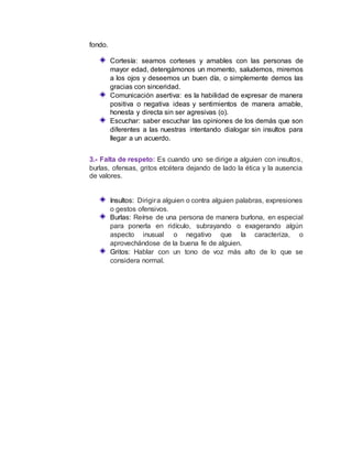 fondo.
Cortesía: seamos corteses y amables con las personas de
mayor edad, detengámonos un momento, saludemos, miremos
a los ojos y deseemos un buen día, o simplemente demos las
gracias con sinceridad.
Comunicación asertiva: es la habilidad de expresar de manera
positiva o negativa ideas y sentimientos de manera amable,
honesta y directa sin ser agresivas (o).
Escuchar: saber escuchar las opiniones de los demás que son
diferentes a las nuestras intentando dialogar sin insultos para
llegar a un acuerdo.
3.- Falta de respeto: Es cuando uno se dirige a alguien con insultos,
burlas, ofensas, gritos etcétera dejando de lado la ética y la ausencia
de valores.
Insultos: Dirigira alguien o contra alguien palabras, expresiones
o gestos ofensivos.
Burlas: Reírse de una persona de manera burlona, en especial
para ponerla en ridículo, subrayando o exagerando algún
aspecto inusual o negativo que la caracteriza, o
aprovechándose de la buena fe de alguien.
Gritos: Hablar con un tono de voz más alto de lo que se
considera normal.
 
