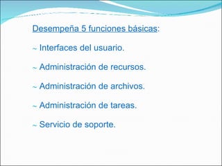 Desempeña 5 funciones básicas : Interfaces del usuario. Administración de recursos. Administración de archivos. Administración de tareas. Servicio de soporte. 