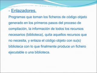 Enlazadores. Programas que toman los ficheros de código objeto generado en los primeros pasos del proceso de compilación, la información de todos los recursos necesarios (biblioteca), quita aquellos recursos que no necesita, y enlaza el código objeto con su(s) biblioteca con lo que finalmente produce un fichero ejecutable o una biblioteca. 