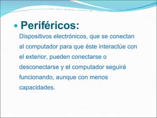 Periféricos:  Dispositivos electrónicos, que se conectan al computador para que éste interactúe con el exterior, pueden conectarse o desconectarse y el computador seguirá funcionando, aunque con menos capacidades. 