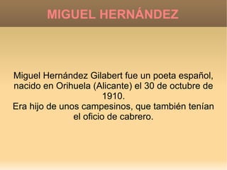 MIGUEL HERNÁNDEZ Miguel Hernández Gilabert fue un poeta español, nacido en Orihuela (Alicante) el 30 de octubre de 1910. Era hijo de unos campesinos, que también tenían el oficio de cabrero. 
