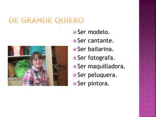  Ser modelo.
 Ser cantante.
 Ser bailarina.
 Ser fotografa.
 Ser maquilladora.
 Ser peluquera.
 Ser pintora.
 