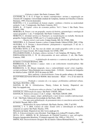 10
____________. O direito à cidade. São Paulo: Centauro, 2001.
LUCHIARI, M. T. D. P. O lugar no mundo contemporâneo: turismo e organização em
Ubatuba-SP. Campinas: Universidade estadual de Campinas, Instituto de Filosofia e Ciências
Humanas, 1999. (Tese de doutorado).
MARTINS, J. S. A sociabilidade do homem simples: cotidiano e história na modernidade
anômala. 3. ed., 1ª reimpressão. São Paulo: Contexto, 2012.
MARX, K. O Capital: crítica da economia política. Vol I. Tomo I. São Paulo: Nova
Cultural, 1996.
MOREIRA, R. Pensar e ser em geografia: ensaios de história, epistemologia e ontologia do
espaço geográfico. 1. ed., 1ª reimpressão. São Paulo: Contexto, 2008.
MORETTI, E. Atividade turística no Pantanal e as transformações no trabalho. Revista de
geografia, Campo Grande: UFMS, ano V, n. 9, janeiro-junho de 1999.
__________. Paraíso visível e real oculto. Campo Grande, MS: Ed. UFMS, 2006.
NOGUEIRA. A. X. Pantanal, homem e cultura. Campo Grande: Editora UFMS, 2002. 1554p
OLIVEIRA, A. P. Turismo e desenvolvimento: planejamento e organização. 2ª ed. rev. e
ampl. São Paulo: Atlas, 2000.
OLIVEIRA NETO, A. F. de. Nas ruas da cidade: um estudo geográfico sobre as ruas e as
calçadas de Campo Grande, MS. Campo Grande: Ed. UFMS, 1999.
PELLEGRINI FILHO, A. Ecologia, cultura e turismo. 5. ed. Campinas, SP: Papirus, 1993.
PORTO-GONÇALVES, C. W. Os (des)caminhos do meio ambiente. 2. ed., São Paulo:
Contexto, 1990.
_______________________. A globalização da natureza e a natureza da globalização. Rio
de Janeiro: Civilização Brasileira, 2006.
RODRIGUES, A. B. Turismo e espaço: rumo a um conhecimento transdisciplinar. São
Paulo: HUCITEC, 2001.
RODRIGUES, A. M. Manejo integrado, risco e vulnerabilidade social: evitar tragédias,
corrigir problemas? Mesa Redonda com o mesmo título – X EGAL – Encontro de Geógrafos
da América Latina- USP/SP- 20/25 de março de 2005.
_______________. Meio ambiente e desenvolvimento. Curso de gestão urbana e de cidades.
EG/FJP/WBI/LILP/ESAF/IPEA/CD ROOM. Belo horizonte – Brasil – 14 a 25 de maior de
2001.
_______________. Produção e consumo do e no espaço: problemática ambiental urbana.
São Paulo: HUCITEC, 1998.
SANTOS, B. DE S. Globalizations. Theory, Culture & Society. Disponível em:
http://tcs.sagepub.com.
________________. Um discurso sobre as ciências. 7. ed. São Paulo: Cortez, 2010.
SANTOS, D. A Reinvenção do espaço. São Paulo: UNESP, 2002.
SANTOS, M. Natureza do espaço. 4. ed. 5. reimpr. - São Paulo: EDUSP, 2009.
__________. Técnica, espaço, tempo: globalização e meio técnico científico-informacional.
5. ed. – São Paulo: Editora da Universidade de São Paulo, 2008.
__________. Por uma outra globalização: do pensamento único à consciência universal. Rio
de Janeiro: Record, 2003 e 2010.
__________. Metamorfose do espaço habitado. São Paulo, Hucitec, 1988. 2ª ed 1991.
SANTOS, J. V. T. DOS. Colonos do vinho: Estudo sobre a subordinação do trabalho
camponês ao capital. São Paulo: Hucitec, 1978.
Ministério da Saúde. Disponível em: httt://www.saude.gov.br.
SEN, A. O desenvolvimento como liberdade. Trad. Rosa, J. C. Lisboa/PT, Gradiva, 2003.
SILVA, J.S.V.; ABDON, M. M. Delimitação do Pantanal brasileiro e suas sub-regiões.
Pesquisa Agropecuária Brasileira, 33 (número especial). Out. 1998, p. 1703-1712.
SMITH, Neil. Desenvolvimento Desigual. Rio de Janeiro: Editora Bertrand Brasil S.A., 1988.
 