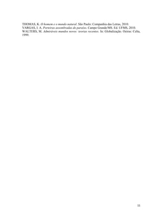 11
THOMAS, K. O homem e o mundo natural. São Paulo: Companhia das Letras, 2010.
VARGAS, I. A. Porteiras assombradas do paraíso. Campo Grande/MS. Ed. UFMS, 2010.
WALTERS, M. Admiráveis mundos novos: teorias recentes. In: Globalização. Oeiras: Celta,
1999.
 