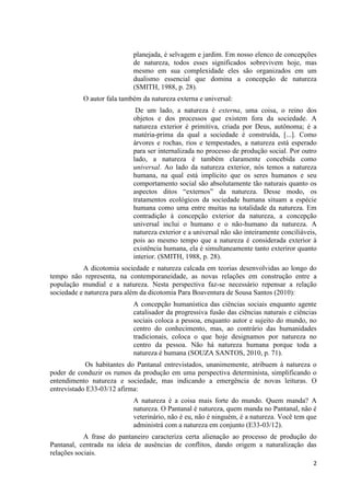 2
planejada, é selvagem e jardim. Em nosso elenco de concepções
de natureza, todos esses significados sobrevivem hoje, mas
mesmo em sua complexidade eles são organizados em um
dualismo essencial que domina a concepção de natureza
(SMITH, 1988, p. 28).
O autor fala também da natureza externa e universal:
De um lado, a natureza é externa, uma coisa, o reino dos
objetos e dos processos que existem fora da sociedade. A
natureza exterior é primitiva, criada por Deus, autônoma; é a
matéria-prima da qual a sociedade é construída, [...]. Como
árvores e rochas, rios e tempestades, a natureza está esperado
para ser internalizada no processo de produção social. Por outro
lado, a natureza é também claramente concebida como
universal. Ao lado da natureza exterior, nós temos a natureza
humana, na qual está implícito que os seres humanos e seu
comportamento social são absolutamente tão naturais quanto os
aspectos ditos “externos” da natureza. Desse modo, os
tratamentos ecológicos da sociedade humana situam a espécie
humana como uma entre muitas na totalidade da natureza. Em
contradição à concepção exterior da natureza, a concepção
universal inclui o humano e o não-humano da natureza. A
natureza exterior e a universal não são inteiramente conciliáveis,
pois ao mesmo tempo que a natureza é considerada exterior à
existência humana, ela é simultaneamente tanto exteriror quanto
interior. (SMITH, 1988, p. 28).
A dicotomia sociedade e natureza calcada em teorias desenvolvidas ao longo do
tempo não representa, na contemporaneidade, as novas relações em construção entre a
população mundial e a natureza. Nesta perspectiva faz-se necessário repensar a relação
sociedade e natureza para além da dicotomia Para Boaventura de Sousa Santos (2010):
A concepção humanística das ciências sociais enquanto agente
catalisador da progressiva fusão das ciências naturais e ciências
sociais coloca a pessoa, enquanto autor e sujeito do mundo, no
centro do conhecimento, mas, ao contrário das humanidades
tradicionais, coloca o que hoje designamos por natureza no
centro da pessoa. Não há natureza humana porque toda a
natureza é humana (SOUZA SANTOS, 2010, p. 71).
Os habitantes do Pantanal entrevistados, unanimemente, atribuem à natureza o
poder de conduzir os rumos da produção em uma perspectiva determinista, simplificando o
entendimento natureza e sociedade, mas indicando a emergência de novas leituras. O
entrevistado E33-03/12 afirma:
A natureza é a coisa mais forte do mundo. Quem manda? A
natureza. O Pantanal é natureza, quem manda no Pantanal, não é
veterinário, não é eu, não é ninguém, é a natureza. Você tem que
administrá com a natureza em conjunto (E33-03/12).
A frase do pantaneiro caracteriza certa alienação ao processo de produção do
Pantanal, centrada na ideia de ausências de conflitos, dando origem a naturalização das
relações sociais.
 