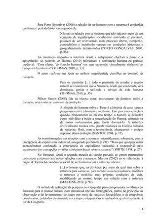 3
Para Porto Gonçalves (2006) a relação do ser humano com a natureza é conduzida
conforme o período histórico, segundo ele:
Não existe relação com a natureza que não seja por meio de um
conjunto de significações socialmente instituído e, portanto,
possível de ser reinventado num processo aberto, complexo,
contraditório e indefinido sempre em condições históricas e
geograficamente determinadas (PORTO GONÇALVES, 2006,
p. 88).
As mudanças impostas à natureza desde a antiguidade objetiva a posse e a
apropriação. As palavras de Thomas (2010) referendam a dominação humana no período
medieval: “Com efeito, ‘civilização humana’ era uma expressão virtualmente sinônima de
conquista da natureza” (THOMAS, 2010, p. 33).
O autor reafirma sua ideia ao atribuir autenticidade científica ao domínio da
natureza:
Para os cientistas [...], todo o propósito de estudar o mundo
natural se resumia em que a Natureza, desde que conhecida, será
dominada, gerida e utilizada a serviço da vida humana
(THOMAS, 2010, p. 35).
Milton Santos (2008) fala da técnica como instrumento de domínio sobre a
natureza, com vistas ao aumento da produção:
A história do homem sobre a Terra é a história de uma ruptura
progressiva entre o homem e o entorno. Esse processo se acelera
quando, praticamente ao mesmo tempo, o homem se descobre
como indivíduo e inicia a mecanização do Planeta, armando-se
de novos instrumentos para tentar dominá-lo. A natureza
artificializada maraca uma grande mudança na história humana
da natureza. Hoje, com a tecnociência, alcançamos o estágio
supremo dessa evolução (SANTOS, 2008, p. 17).
As transformações nas relações com a natureza intensificaram, sobretudo, com a
emergência do capitalismo industrial, assegurado por Smith (1998): “Mais que qualquer outro
acontecimento conhecido, a emergência do capitalismo industrial é responsável pelo
surgimento das concepções e visões contemporâneas sobre a natureza” (SMITH, 1988, p. 27).
No Pantanal, desde a segunda metade do século passado, as gentes pantaneiras
constroem e reconstroem novas relações com a natureza. Martins (2012) ao se referenciar à
noção de formação econômico-social do ser humano com a natureza, afirma:
[...] o homem que, na atividade por meio da qual atua sobre a
natureza para saciar-se, para atender suas necessidades, modifica
a natureza e modifica suas próprias condições de vida,
modificando ao mesmo tempo sua relação com a natureza
(MARTINS, 2012, p. 99).
O método de aplicação da pesquisa em Geografia para compreender os olhares do
Pantanal para o mundo iniciou com minuciosa revisão bibliográfica, partiu do princípio da
observação e do levantamento de dados por meio de registros fotográficos e de entrevistas
estruturadas, coletados diretamente em campo, interpretados e analisados qualitativamente à
luz da Geografia.
 