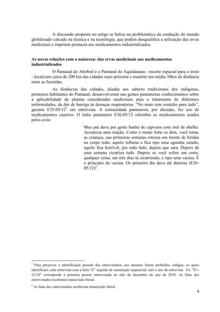 4
A discussão proposta no artigo se baliza na problemática da condução do mundo
globalizado calcado na técnica e na tecnologia, que podem desqualifica a utilização das ervas
medicinais e imprimir primazia aos medicamentos industrializados.
As novas relações com a natureza: das ervas medicinais aos medicamentos
industrializados
O Pantanal do Abobral e o Pantanal do Aquidauana - recorte espacial para o texto
- localizam cerca de 200 km das cidades mais próxima e mantém em média 30km de distância
entre as fazendas.
As distâncias das cidades, aliadas aos saberes tradicionais dos indígenas,
primeiros habitantes do Pantanal, desenvolveram nas gentes pantaneiras conhecimentos sobre
a aplicabilidade de plantas consideradas medicinais para o tratamento de diferentes
enfermidades, da dor de barriga às doenças respiratórias. “No mato tem remédio para tudo”,
garante E35-05/121
em entrevista. A comunidade pantaneira, por décadas, fez uso de
medicamentos caseiros. O índio pantaneiro E36-05/12 relembra os medicamentos usados
pelos avós:
Meu pai dava pra gente banha de capivara com mel de abelha.
Acontecia uma reação. Como é muito forte os dois, você toma,
as crianças, nas primeiras semanas estoura um monte de feridas
no corpo todo, aquilo inflama e fica tipo uma aguinha saindo,
aquilo fica horrível, pra todo lado, depois que sara. Depois de
uma semana cicatriza tudo. Depois se você sofrer um corte,
qualquer coisa, em três dias tá cicatrizado, é tipo uma vacina. É
o principio da vacina. Os primeiro dia dava até diarreia (E36-
05/12)2
.
1
Para preservar a identificação pessoal dos entrevistados, aos mesmos foram atribuídos códigos, os quais
identificam cada entrevista com a letra “E” seguida de numeração sequencial, mês e ano da entrevista. Ex: "E1-
12/10" corresponde a primeira pessoa entrevistada no mês de dezembro do ano de 2010. As falas dos
entrevistados receberam transcrição literal.
2
As falas dos entrevistados receberam transcrição literal.
 