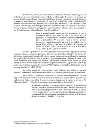 6
A diminuição no uso dos medicamentos caseiros no Pantanal, em parte, pode ser
atribuída ao processo migratório campo cidade, a urbanização do campo e a chegada de
pessoas de diferentes culturas. Esses fatos, aliados ao desenvolvimento da atividade turística,
a modernização da pecuária e a instalação da rede de energia elétrica, desde o final do século
passado, atraíram centenas de trabalhadores e turistas para o Pantanal. E, em consonância com
o acesso a informação, sobretudo pela televisão, materializou-se a vida da cidade no campo.
Assim, as gentes pantaneiras começaram a construir hábitos urbanos, como por exemplo, o
uso de medicamentos industrializados. Para Oliveira Neto:
Com a industrialização promovida pelo capitalismo e com a
apropriação parcial, por parte de toda a sociedade por ela
propiciada, a cidade explode e a urbanidade torna-se referencial
para a humanidade. O indivíduo passa a ter as mesmas
aspirações, independentemente de morar na cidade ou no
campo. Ele é urbano em seu modo de produzir, de consumir, de
pensar, de sentir, enfim, em seu modo de vida. (OLIVIERA
NETO, 1999, p. 36-37, grifo da autora).
Os chás e garrafadas3
não são comprovados cientificamente e progressivamente
perderam espaço no cotidiano pantaneiro para os remédios industrializados, em função do
domínio do paradigma técnico cientifico sobre a gente pantaneira, construído pelo processo de
mercantilização das relações com a natureza, acompanhado pelos discursos levados pelos
novos habitantes, por aqueles que mantêm contato com a cidade, pelos turistas ou pelas
equipes médicas ao atenderem periodicamente as gentes pantaneiras. A pantaneira E35-05/12
utiliza medicamentos doados pelos médicos: “O médico passou remédio, já tomei um. Eles já
trazem o remédio [...]” (E35-05/12).
As gentes pantaneiras, entrevistadas, foram unânimes em atribuir o uso dos
remédios “da farmácia” às informações recebidas pela televisão, pela internet e pelos turistas.
Nesse sentido, é importante considerar a existência, no mundo moderno, de uma
espécie de reconhecimento da indústria química farmacêutica, “garantindo” a qualidade ao
medicamento. Trata-se da ideia de desenvolvimento relacionado à técnica e ao lucro. As
palavras de Smith (1998) referenciam a engrenagem da indústria farmacêutica:
A produção capitalista (e a apropriação da natureza) é acompanhada
não pela satisfação das necessidades em geral, mas pela satisfação de
uma necessidade em particular: o lucro. Na busca do lucro, o capital
corre o mundo inteiro. Ele coloca uma etiqueta de preço em qualquer
coisa que ele vê, e a partir desta etiqueta de preço é que se determina o
destino da natureza (SMITH, 1998, p. 94).
3
Solução produzida artesanalmente com ervas medicinais.
 