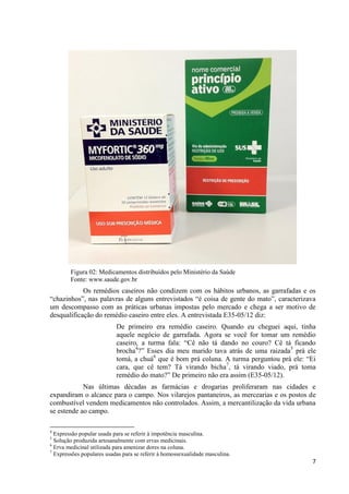 7
Figura 02: Medicamentos distribuídos pelo Ministério da Saúde
Fonte: www.saude.gov.br
Os remédios caseiros não condizem com os hábitos urbanos, as garrafadas e os
“chazinhos”, nas palavras de alguns entrevistados “é coisa de gente do mato”, caracterizava
um descompasso com as práticas urbanas impostas pelo mercado e chega a ser motivo de
desqualificação do remédio caseiro entre eles. A entrevistada E35-05/12 diz:
De primeiro era remédio caseiro. Quando eu cheguei aqui, tinha
aquele negócio de garrafada. Agora se você for tomar um remédio
caseiro, a turma fala: “Cê não tá dando no couro? Cê tá ficando
brocha4
?” Esses dia meu marido tava atrás de uma raizada5
prá ele
tomá, a chuá6
que é bom prá coluna. A turma perguntou prá ele: “Ei
cara, que cê tem? Tá virando bicha7
, tá virando viado, prá toma
remédio do mato?” De primeiro não era assim (E35-05/12).
Nas últimas décadas as farmácias e drogarias proliferaram nas cidades e
expandiram o alcance para o campo. Nos vilarejos pantaneiros, as mercearias e os postos de
combustível vendem medicamentos não controlados. Assim, a mercantilização da vida urbana
se estende ao campo.
4
Expressão popular usada para se referir à impotência masculina.
5
Solução produzida artesanalmente com ervas medicinais.
6
Erva medicinal utilizada para amenizar dores na coluna.
7
Expressões populares usadas para se referir à homossexualidade masculina.
 