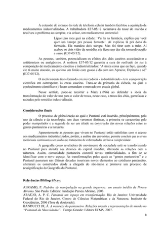 8
A extensão do alcance da rede de telefonia celular também facilitou a aquisição de
medicamentos industrializados. A trabalhadora E37-05/12 reclamava da tosse do marido e
resolveu o problema ao comprar, via celuar, um medicamento comercial:
Liguei pro meu guri na cidade: ‘Vai lá na farmácia, explica que você
quer um xarope pra pessoa fumante’. Aí explicou lá prá dona da
farmácia. Ela mandou dois xarope. Mas foi tirar com a mão. Aí
acabou os dois vidro de remédio, ele ficou uns dez dia tomando aquilo
e sarou (E37-05/12).
As pessoas, também, potencializam os efeitos dos chás caseiros associando-o a
antitérmicos ou analgésicos. A senhora E37-05/12 garantiu a cura do resfriado do pai à
composição de medicamentos caseiros e industrializados: “A única coisa que eu faço, quando
ele tá muito atacado, eu queimo um limão com guaco e dô com um Apracur, Dipirona e só”
(E37-05/12).
O medicamento transformado em mercadoria - industrializado - tem comprovação
científica em contraponto às ervas caseiras. Trata-se da primazia da ciência, na qual o
conhecimento científico e o lucro comandam o mercado em escala global.
Nesse sentido, pode-se recorrer a Marx (1996) ao defender a ideia da
transformação do valor de uso para o valor de troca, nesse caso, a troca dos chás, garrafadas e
raizadas pelo remédio industrializado.
Considerações finais
O processo de globalização ao qual o Pantanal está inserido, principalmente, pelo
uso da ciência e da tecnologia, tem duas vertentes distintas, a primeira se caracteriza pelo
poder manipulador e a segunda de ser um aliado na construção das novas relações entre as
gentes pantaneiras e a natureza.
Aparentemente as pessoas que vivem no Pantanal estão satisfeitas com o acesso
aos medicamentos industrializados, porém, a análise das entrevistas, permite concluir que as ervas
medicinais continuam a ser usadas no tratamento de enfermidades de baixa complexidade.
A geografia como reveladora do movimento da sociedade está se transformando
no Pantanal para atender aos ditames do capital mundial, alterando as relações com a
natureza. Assim, comunidade pantaneira constrói novas territorialidades, a fim de se
identificar com o novo espaço. As transformações pelas quais as “gentes pantaneiras” e o
Pantanal passaram nas últimas décadas inseriram novos elementos ao cotidiano pantaneiro,
alteraram os construídos desde a chegada do não-índio e promove um processo de
ressignificação da Geografia do Pantanal.
Referências Bibliográficas:
ABRAMO, P. Padrões de manipulação na grande imprensa: um ensaio inédito de Perseu
Abramo. São Paulo: Editora: Fundação Perseu Abramo, 2003.
ARAÚJO, A. P. C. Pantanal um espaço em transformação. Rio de Janeiro: Universidade
Federal do Rio de Janeiro. Centro de Ciências Matemáticas e da Natureza. Instituto de
Geociências, 2006 (Tese de doutorado).
BANDUCCI JR, Á. A natureza do pantaneiro. Relações sociais e representação de mundo no
“Pantanal da Nhecolândia”. Campo Grande: Editora UFMS, 2007.
 
