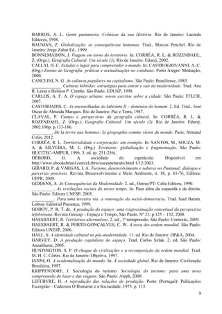 9
BARROS, A. L. Gente pantaneira. Crônicas da sua História. Rio de Janeiro: Lacerda
Editores, 1998.
BAUMAN, Z. Globalização: as consequências humanas. Trad., Marcus Penchel. Rio de
Janeiro: Jorge Zahar Ed., 1999.
BONNEMAISON, J. Viagem em torno do território. In: CORRÊA, R. L. & ROZENDAHL,
Z. (Orgs.). Geografia Cultural: Um século (3). Rio de Janeiro: Eduerj, 2002.
CALLAI, H. C. Estudar o lugar para compreender o mundo. In: CASTROGIOVANNI, A. C.
(Org.) Ensino de Geografia: práticas e textualizações no cotidiano. Porto Alegre: Mediação,
2000.
CANCLINI, N. G. As culturas populares no capitalismo. São Paulo: Brasiliense, 1983.
_____________. Culturas híbridas: estratégias para entrar e sair da modernidade. Trad. Ana
R. Lessa e Heloisa P. Cintrão. São Paulo: EDUSP, 1998.
CARLOS, A. F. A. O espaço urbano: novos escritos sobre a cidade. São Paulo: FFLCH,
2007.
CASTORIADIS, C. As encruzilhadas do labirinto II – domínios do homem. 2. Ed. Trad., José
Oscar de Almeida Marques. Rio de Janeiro: Paz e Terra, 1987.
CLAVAL, P. Campo e perspectivas da geografia cultural. In: CORRÊA, R. L. &
ROZENDAHL, Z. (Orgs.). Geografia Cultural: Um século (3). Rio de Janeiro: Eduerj,
2002.196p. p.133-186.
_________. De la terrre aux hommes: lá géographie comme vision du monde. Paris: Armand
Colin, 2012.
CORRÊA, R. L. Territorialidade e corporação: um exemplo. In: SANTOS, M., SOUZA, M.
A. & SILVEIRA, M. L. (Org.) Território: globalização e fragmentação. São Paulo:
HUCITEC-AMPUR, 1996. 3. ed. (p. 251-256).
DEBORD, G. A sociedade do espetáculo. Disponível em
http://www.ebooksbrasil.com/eLibris/socespetaculo.html 1/12/2003.
GIRARD, P. & VARGAS, I. A. Turismo, desenvolvimento e saberes no Pantanal: diálogos e
parcerias possíveis. Revista Desenvolvimento e Meio Ambiente, n. 18, p. 61-76, Editora:
UFPR, 2008.
GIDDENS, A. As Consequências da Modernidade. 2. ed., Oeiras/PT: Celta Editora, 1990.
__________. As revoluções sociais do nosso tempo. In: Para além da esquerda e da direita.
São Paulo: Editora UNESP, 2005.
__________. Para uma terceira via: a renovação da social-democracia. Trad. Saul Barata.
Lisboa: Editorial Presença, 1999.
GODOY, P. R. T. de. A produção do espaço: uma reaproximação conceitual da perspectiva
lefebvriana. Revista Geousp – Espaço e Tempo, São Paulo, Nº 23, p.125 – 132, 2008.
HAESBAERT, R. Territórios alternativos. 2. ed., 1ª reimpressão. São Paulo: Contexto, 2009.
HAESBAERT, R. & PORTO-GONÇALVES, C. W. A nova des-ordem mundial. São Paulo:
Editora UNESP, 2006.
HALL, S. A identidade cultural na pós-modernidade. 11. ed. Rio de Janeiro: DP&A, 2004.
HARVEY, D. A produção capitalista do espaço. Trad. Carlos Szlak. 2. ed. São Paulo:
Annablume, 2005.
HUNTINGTON, S. P. O choque de civilizações e a recomposição da ordem mundial. Trad.
M. H. C. Côrtes. Rio de Janeiro: Objetiva, 1997.
IANNI, O. A ocidentalização do mundo. In: A sociedade global. Rio de Janeiro: Civilização
Brasileira, 1997.
KRIPPENDORF, J. Sociologia do turismo. Sociologia do turismo: para uma nova
compreensão do lazer e das viagens. São Paulo: Aleph, 2000.
LEFEBVRE, H. A reprodução das relações de produção. Porto (Portugal): Pubicações
Escorpião – Cadernos O Homeme e a Sociaedade, 1973. p. 115.
 