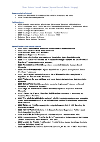María Aminta Henrich Nonone (Aminta Henrich, Warmi Khuyay)
  
Experiencia Profesional
 2006-2007 Asistente de la asociación Cultural de artistas de Soest
 2004 a la fecha Artista plástico
Publicaciones
 2006 Registro como artista plastica en Kürschners Buch der bildende Kunst
 2007 catálogo de obras Líneas de nazca patrimonio Cultural de la Humanidad Berlín
 2007 Catálogo de Obras : Bilder eine Preinka Kultur bad Windsheim
 2007 Catálogo Doku-Perú-Manta
 2007 Catálogo de obras: Lineas de nazca – Huellas Humanas
 2007 Catálogo de artistas de Soest Alemania NRW
 Catalogo Serie Lineas de Nazca
 Catalogo Serie Matices Perúanos
Exposiciones como artista plástica
 2002 Julio, Conservatorio de música de la Ciudad de Soest Alemania
 2003 Enero Deutsche Bank Soest Alemania
 2004 Duetsche Bank Soest Alemania
 2005 Kunst-Tage Soest Alemania
 2005 Junio a Noviembre Impressionen “hospital de María Soest Alemania
 2006 enero a abril “las líneas de Nazca: mensaje secreto de una cultura
Pre inca” Musikschule Soest Alemania
 2006 Kunstzeit-Zeitkunst exposición conjunta Städtische Museum Soest
Alemania
 2006 “Nazca misteriosa” Agosto decanato de la Iglesia Evangélica en Hamm
Westfalen “ Alemania
 2007 „Nazca patrimonio Cultural de la Humanidad “ Embajada de la
República del Perú en Berlín Alemania
 2007 Pinturas de una cultura pre inca Galería del estado de Bad Windsheim
Alemania
 2007 Doku Perú Manta exposición conjunta de pintores Perúanos en Kassel
paralelo a la Dokumenta Alemania
 2007 Dejo un mundo detrás del horizonte palacio de justicia de Soest
Alemania
 2007 Líneas de Nazca -Huellas del Hombre Galería de la Biblioteca de
Herzberg /Elster Alemania
 2007 Wer dich behüttet der schläft nicht Exposición conjunta, una selección
jurada de las obras relativas a los ángeles como símbolo de humanidad. >Lippstadt
NRW Alemania
 2008 Raíces y Huellas exposición conjunta Proyecto Nair Y NAP Curadora de
muestra Piura Perú
 2008 Todos Vuelven Galería de la Escuela Nacional Superior de Folklore José
María Arguedas Lima Perú
 2008 MADE IN PERÚ exposición conjunta Regatas Chorrillos Lima Perú
 2008 Exposición jurada "Noche de Arte" con auspicio de la embajada de Estados
Unidos, Puericultorio Perez Aranibar Lima, Perú
 2008 Líneas de Nazca Huellas del Hombre Casa Museo Mariátegui Instituto
Nacional de Cultura Lima Perú
 2009 Eternidad "Paradores" Dortmund Alemania, 14 de Julio al 14 de Noviembre
 