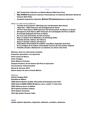 María Aminta Henrich Nonone (Aminta Henrich, Warmi Khuyay)
  
 2011 Exposición Colectiva en Galería Maison Eiffel Lima Perú
 Ojo Andino Exposicion colectiva financiada por la fundación Benetton Bienal de
Venecia 2015 Italia
 Curaduria Exposicion Colectiva Raices Perúanas Barranco Lima Perú
Obras en colecciones públicas:
 "Pueblo de Pescadores" 2001Coleccion del Deutsche Bank Soest
 "Rapa Nui " 2005 Colección del Archigymnasium Soest
 "El Pez" Serie Nazca 2005 Colección del Conservatorio de Música en Soest.
 Divergencia Serie Nazca 2007 Colección de la Embajada del Perú en Berlín
 El mensaje Embajada del Perú en Berlín
 Así es la vida Asociación de Arte de Soest
 Nazca 2 Galería de la Biblioteca de Herzberg/ Elster
 Yolanda donada a Brisas del Titicaca
 Nazca 5 donada a Brisas del Titicaca
 Palla Alisina Universidad de Folklore José María Arguedas lima Perú
 En la Vorágine de la Cultura Universidad Técnica de Lima Centro Cultural
 Crisálida donada a Restaurant La matarina Los olivos Lima Perú
Diversas obras en colecciones privadas.
Proyectos ejecutados y en ejecución
Serie Líneas de Nazca.
Serie Testigos.
Serie Matices Perúanos
Sinopsis Pictórica de las danzas del Perú en ejecución
Convocatorias Internacionales
Bienal de Venecia 2015
Nuevo museo de arte en Parral México
Galerías
Galerie Zeugma Köln
Kunstforum Willich
2008 Galería Beatriz Castillo Chacarilla del Estanque Lima Perú
2008 Galería WAWA MAMA Miraflores Larco cuadra 11 Lima Perú
2009 Vidriería Surco La Molina
2014 Galeria Carolina di Rossi
2015 Galería Vernácula
2015 Ojo Andino Venecia Italia
Perfil:
Artista plástico figurativo y figurativo abstracto, escultura, abstracto.
 