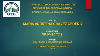 UNIVERSIDAD TECNOLÓGICA EQUINOCCIAL
SISTEMA DE EDUCACIÓN A DISTANCIA
CARRERA CIENCIAS DE LA EDUCACIÓN
AUTOR:
MARÍA ANDREINA CHÁVEZ CEDEÑO
ASIGNATURA:
PROYECTOS
TUTOR:
MSc. REMACHE BUNCI MANUEL GONZALO
CHONE – MANABÍ - ECUADOR
2017
 