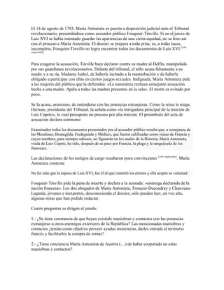 El 14 de agosto de 1793, María Antonieta es puesta a disposición judicial ante el Tribunal
revolucionario, presentándose como acusador público Fouquier-Tinville. Si en el juicio de
Luis XVI se había intentado guardar las apariencias de una cierta equidad, no se hizo así
con el proceso a María Antonieta. El dossier se prepara a toda prisa; es, a todas luces,
incompleto, Fouquier-Tinville no logra encontrar todos los documentos de Luis XVI.[cita
requerida]

Para exagerar la acusación, Tinville hace declarar contra su madre al Delfín, manipulado
por sus guardianes revolucionarios. Delante del tribunal, el niño acusa falsamente a su
madre y a su tía, Madame Isabel, de haberle incitado a la masturbación y de haberle
obligado a participar con ellas en ciertos juegos sexuales. Indignada, María Antonieta pide
a las mujeres del público que la defiendan: «La naturaleza rechaza semejante acusación
hecha a una madre. Apelo a todas las madres presentes en la sala». El motín es evitado por
poco.
Se la acusa, asimismo, de entenderse con las potencias extranjeras. Como la reina lo niega,
Herman, presidente del Tribunal, la señala como «la instigadora principal de la traición de
Luis Capeto», lo cual presupone un proceso por alta traición. El preámbulo del acta de
acusación declara asimismo:
Examinados todos los documentos presentados por el acusador público resulta que, a semejanza de
las Mesalinas, Brunegilda, Fredegunda y Médicis, que fueron calificadas como reinas de Francia y
cuyos nombres, para siempre odiosos, no figurarán en los anales de la Historia, María Antonieta,
viuda de Luis Capeto, ha sido, después de su paso por Francia, la plaga y la sanguijuela de los
franceses.

Las declaraciones de los testigos de cargo resultaron poco convincentes [cita requerida]. María
Antonieta contesta:
No fui más que la esposa de Luis XVI, fue él el que cometió los errores y ella aceptó su voluntad.

Fouquier-Tinville pide la pena de muerte y declara a la acusada: «enemiga declarada de la
nación francesa». Los dos abogados de María Antonieta, Tronçon-Ducoudray y ChauveauLagarde, jóvenes e inexpertos, desconociendo el dossier, sólo pueden leer, en voz alta,
algunas notas que han podido redactar.
Cuatro preguntas se dirigen al jurado:
1.- ¿Se tiene constancia de que hayan existido maniobras y contactos con las potencias
extranjeras u otros enemigos exteriores de la República? Las mencionadas maniobras y
contactos ¿tenían como objetivo proveer ayudas monetarias, darles entrada al territorio
francés y facilitarles la compra de armas?
2.- ¿Tiene conciencia María Antonieta de Austria (…) de haber cooperado en estas
maniobras y contactos?

 