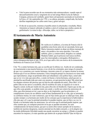 Vale la pena recordar uno de sus momentos más estremecedores: cuando supo el
descuartizamiento cruel y sangriento de su leal amiga María Luisa de SaboyaCarignan, princesa de Lamballe, quien fuera salvajemente asesinada en la prisión de
la Force, el 3 de septiembre de 1792, y su cabeza, peinada y empolvada, fue hecha
desfilar empalada por las calles entre risas y gritos salvajes.
El día de su ejecución, mientras el pueblo entero la abucheaba e insultaba, María
Antonieta se tropezó subiendo al cadalso y pisó al verdugo que estaba a punto de
guillotinarla. La reina le dijo: «Disculpe, señor, no lo hice a propósito.»

El testamento de María Antonieta
De vuelta en el calabozo, a la reina de Francia sólo le
quedaban unas horas antes de ser ejecutada, horas que
María Antonieta empleó en dejar un último mensaje de
amor y de perdón a sus seres queridos. Una carta
sublime, grave y conmovedora, dirigida a su cuñada
Madame Isabel, que la princesa real nunca recibirá,
pues fue interceptada y entregada a Robespierre y
estuvo desaparecida hasta el año 1816, en el que salió a luz con motivo de la restauración
borbónica en Francia (Luis XVIII):
Cita: "Es a usted, hermana mía, que yo escribo por la última vez. Acabo de ser condenada,
no exactamente a una muerte honrosa, si no a la de los criminales, pero tengo el consuelo
de que voy a reunirme con vuestro hermano, inocente como él, yo espero mostrar la misma
firmeza que él en sus últimos momentos. Estoy tranquila porque la conciencia no tiene nada
que reprocharnos, tengo un profundo dolor por abandonar a mis pobres hijos, usted sabe
que yo no vivo más que para ellos, y usted, mi buena y tierna hermana, usted que por su
amistad ha sacrificado todo por estar con nosotros, en qué posición la dejo! Me enteré por
los alegatos mismos del proceso que mi hija ha sido separada de usted, ¡Dios Mío! A la
pobre niña no me atrevo a escribirle, ella no recibiría mi carta, ni siquiera sé si esta le
llegará a usted, reciba por medio de ésta, para ellos dos mi bendición. Espero que un día, ya
que ellos sean grandes, se podrán reunir con usted, y recibir por entero las atenciones de
ellos, que ellos piensen en mí y que no deje yo de inspirarles, que los principios y el
cumplimiento exacto de sus deberes sean la base fundamental de su vida, que su amistad y
su confianza mutua, les sean venturosos, que mi hija sienta que por su edad que tiene, debe
ayudar siempre a su hermano por medio de los consejos que la experiencia le habrá dado a
ella más que a él y que la amistad entrambos lo puedan inspirar, que mi hijo a su vez, le
brinde a su hermana todas las atenciones, los servicios que la amistad pueda inspirar, que
ellos sientan que, en cualquier posición en la que se puedan encontrar, les será
verdaderamente de buenaventura, que por su unión ellos tomen ejemplo de la nuestra y
también de nuestras desgracias, nuestra amistad nos ha dado consuelo, y en la alegría nos
ha traído doblemente felicidad cuando uno puede encontrar un amigo y ¿Dónde se pueden
encontrar los mejores y lo más queridos que dentro de su propia familia? Que mi hijo no

 