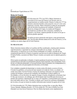 Retratada por VigeeLebrun en 1778.

Reina de Francia
El 10 de mayo de 1774, Luis XVI y María Antonieta se
convierten en los reyes de Francia y de Navarra, pero su
comportamiento no cambia mucho. Desde el verano de 1777 las
primeras canciones hostiles como pequeña reina de veinte años
empiezan a circular. María Antonieta se rodea de una pequeña
corte de favoritos (la princesa de Lamballe, el barón de
Besenval, el duque de Coigny, la condesa de Polignac)
suscitando las envidias de otros cortesanos, multiplica su
vestuario y las fiestas, organiza partidas de cartas en las que se
realizan grandes apuestas.
Se realiza un nuevo protocolo más lujoso y más personal para
este. Son llevadas distintas damas de la corte de Francia y se les
establece un salario digno de la Corte Francesa.
Su vida en la corte
María Antonieta intenta influir en la política del Rey nombrando y destituyendo ministros
caprichosamente o siguiendo los consejos interesados de sus amigos. Así, por una
cabezonería, se inmiscuye en el caso Guines (embajador en Londres, acusado de una
conspiración para llevar a Francia a la guerra), que provoca la caída en desgracia de Turgot.
El barón Pichler, secretario de María Teresa I, resume con mucho tacto la opinión general y
escribe:
Ella no quiere ser gobernada, ni dirigida, ni siquiera guiada por las personas entendidas. Esta es la
cuestión hacia la cual todos sus pensamientos parecen, hasta el presente, estar concentrados. Fuera
de esto, no reflexiona demasiado, y el uso que ha hecho, hasta el momento, de su independencia es
evidente, pues sólo se ha preocupado de la diversión y la frivolidad.

Una verdadera campaña de desprestigio se monta contra ella desde su acceso al trono.
Circulan los panfletos, se la acusa de tener amantes (el conde de Artois, su cuñado o el
conde sueco Hans Axel de Fersen) e incluso de mantener relaciones con mujeres (con la
condesa de Polignac o princesa de Lamballe); de despilfarrar el dinero público en
frivolidades o en sus favoritos; de seguirle el juego a Austria, dirigida por su hermano José
II. Hay que reconocer, sin embargo, que ella ha hecho todo lo posible para favorecer al
partido anti-austríaco, deponiendo de su cargo a D’Aiguillon y sustituyéndolo por Choiseul,
pero todo había sido en vano. Versalles se queda vacío, huyen los cortesanos desdeñados
por la reina y los que no tienen los medios suficientes para sostener los gastos de la Corte.
El 19 de diciembre de 1778, María Antonieta tiene su primer hijo: es una niña, María
Teresa, llamada «Madame Royale». El 22 de octubre de 1781 nace el Delfín Luis José
(llamado Luis José Javier Francisco). Pero los libelos han hecho correr rápidamente la

 