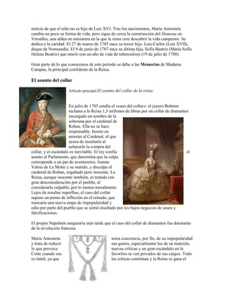 noticia de que el niño no es hijo de Luis XVI. Tras los nacimientos, María Antonieta
cambia un poco su forma de vida, pero sigue de cerca la construcción del Hameau en
Versalles, una aldea en miniatura en la que la reina cree descubrir la vida campestre. Se
dedica a la caridad. El 27 de marzo de 1785 nace su tercer hijo, Luis-Carlos (Luis XVII),
duque de Normandía. El 9 de junio de 1787 nace su última hija, Sofía Beatriz (María Sofía
Helena Beatriz) que murió con un año de vida de tuberculosis (19 de julio de 1788).
Gran parte de lo que conocemos de este periodo se debe a las Memorias de Madame
Campan, la principal confidente de la Reina.

El asunto del collar
Artículo principal:El asunto del collar de la reina.

En julio de 1785 estalla el «caso del collar»: el joyero Bohmer
reclama a la Reina 1,5 millones de libras por un collar de diamantes
encargado en nombre de la
soberana por el cardenal de
Rohan. Ella no se hace
responsable. Insiste en
arrestar al Cardenal, al que
acusa de insultarla al
achacarle la compra del
collar, y el escándalo es inevitable. El rey confía
el
asunto al Parlamento, que determina que la culpa
corresponde a un par de aventureros, Jeanne
Valois de La Motte y su marido, y disculpa al
cardenal de Rohan, engañado pero inocente. La
Reina, aunque inocente también, es tratada con
gran desconsideración por el pueblo, al
considerarla culpable, por lo menos moralmente.
Lejos de resultar superfluo, el caso del collar
supuso un punto de inflexión en el reinado, que
marcaría una nueva etapa de impopularidad y
odio por parte del pueblo que se sintió insultado por los bajos negocios de usura y
falsificaciones.
El propio Napoleón aseguraría más tarde que el caso del collar de diamantes fue detonante
de la revolución francesa.
María Antonieta
y trata de reducir
lo que provoca
Corte cuando sus
es inútil, ya que

toma conciencia, por fin, de su impopularidad
sus gastos, especialmente los de su mansión,
nuevas críticas y un gran escándalo en la
favoritos se ven privados de sus cargos. Todo
las críticas continúan y la Reina se gana el

 