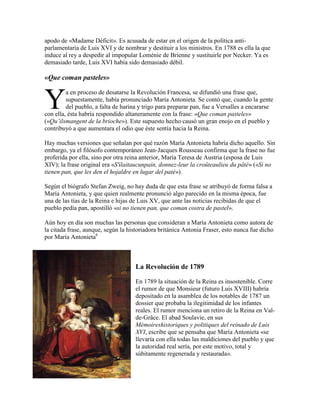 apodo de «Madame Déficit». Es acusada de estar en el origen de la política antiparlamentaria de Luis XVI y de nombrar y destituir a los ministros. En 1788 es ella la que
induce al rey a despedir al impopular Loménie de Brienne y sustituirle por Necker. Ya es
demasiado tarde, Luis XVI había sido demasiado débil.

«Que coman pasteles»

Y

a en proceso de desatarse la Revolución Francesa, se difundió una frase que,
supuestamente, había pronunciado María Antonieta. Se contó que, cuando la gente
del pueblo, a falta de harina y trigo para preparar pan, fue a Versalles a encararse
con ella, ésta habría respondido altaneramente con la frase: «Que coman pasteles»
(«Qu’ilsmangent de la brioche»). Este supuesto hecho causó un gran enojo en el pueblo y
contribuyó a que aumentara el odio que éste sentía hacia la Reina.
Hay muchas versiones que señalan por qué razón María Antonieta habría dicho aquello. Sin
embargo, ya el filósofo contemporáneo Jean-Jacques Rousseau confirma que la frase no fue
proferida por ella, sino por otra reina anterior, María Teresa de Austria (esposa de Luis
XIV); la frase original era «S'ilaitaucunpain, donnez-leur la croûteaulieu du pâté» («Si no
tienen pan, que les den el hojaldre en lugar del paté»).
Según el biógrafo Stefan Zweig, no hay duda de que esta frase se atribuyó de forma falsa a
María Antonieta, y que quien realmente pronunció algo parecido en la misma época, fue
una de las tías de la Reina e hijas de Luis XV, que ante las noticias recibidas de que el
pueblo pedía pan, apostilló «si no tienen pan, que coman costra de pastel».
Aún hoy en día son muchas las personas que consideran a María Antonieta como autora de
la citada frase, aunque, según la historiadora británica Antonia Fraser, esto nunca fue dicho
por María Antonieta6

La Revolución de 1789
En 1789 la situación de la Reina es insostenible. Corre
el rumor de que Monsieur (futuro Luis XVIII) habría
depositado en la asamblea de los notables de 1787 un
dossier que probaba la ilegitimidad de los infantes
reales. El rumor menciona un retiro de la Reina en Valde-Grâce. El abad Soulavie, en sus
Mémoireshistoriques y politiques del reinado de Luis
XVI, escribe que se pensaba que María Antonieta «se
llevaría con ella todas las maldiciones del pueblo y que
la autoridad real sería, por este motivo, total y
súbitamente regenerada y restaurada».

 