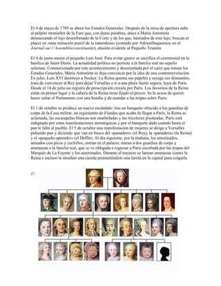 El 4 de mayo de 1789 se abren los Estados Generales. Después de la misa de apertura sube
al púlpito monseñor de la Fare que, con duras palabras, ataca a María Antonieta
denunciando el lujo desenfrenado de la Corte y de los que, hastiados de este lujo, buscan el
placer en «una imitación pueril de la naturaleza» (contado por AdrienDuquesnoy en el
Journal sur l’Assembléeconstituante), alusión evidente al Pequeño Trianón.
El 4 de junio muere el pequeño Luis José. Para evitar gastos se sacrifica el ceremonial en la
basílica de Saint-Denis. La actualidad política no permite a la familia real un sepelio
solemne. Conmocionada por este acontecimiento y desorientada por el cariz que toman los
Estados Generales, María Antonieta se deja convencer por la idea de una contrarrevolución.
En julio, Luis XVI destituye a Necker. La Reina quema sus papeles y recoge sus diamantes,
trata de convencer al Rey para dejar Versalles e ir a una plaza fuerte segura, lejos de París.
Desde el 14 de julio un registro de proscripción circula por París. Los favoritos de la Reina
están en primer lugar y la cabeza de la Reina tiene fijado el precio. Se la acusa de querer
hacer saltar el Parlamento con una bomba y de mandar a las tropas sobre París.
El 1 de octubre se produce un nuevo escándalo: tras un banquete ofrecido a los guardias de
corps de la Casa militar, un regimiento de Flandes que acaba de llegar a París, la Reina es
aclamada, las escarapelas blancas son enarboladas y las tricolores pisoteadas. París está
indignado por estas manifestaciones monárquicas y por el banquete dado cuando hasta el
pan le falta al pueblo. El 5 de octubre una manifestación de mujeres se dirige a Versalles
pidiendo pan y diciendo que van en busca del «panadero» (el Rey), la «panadera» (la Reina)
y el «pequeño aprendiz» (el Delfín). Al día siguiente, por la mañana, los amotinados,
armados con picos y cuchillos, entran en el palacio, matan a dos guardias de corps y
amenazan a la familia real, que se ve obligada a regresar a París escoltada por las tropas del
Marqués de La Fayette y los amotinados. Durante el trayecto se lanzan amenazas contra la
Reina e incluso le enseñan una cuerda prometiéndole una farola en la capital para colgarla.

 