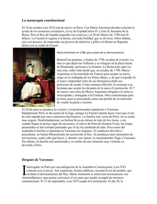 La monarquía constitucional
El 10 de octubre Luis XVI está de nuevo en París. Con María Antonieta deciden solicitar la
ayuda de los monarcas extranjeros, el rey de EspañaCarlos IV y José II, hermano de la
Reina. Pero el Rey de España responde con evasivas y el 20 de febrero de 1790 José II
fallece. La Fayette le sugiere a la Reina, con toda frialdad, que se divorcie. Otros hablan,
casi con descaro, de emprender un proceso de adulterio y pillar a la Reina en flagrante
delito con el conde de Fersen.
María Antonieta en 1788, poco antes de su derrocamiento.

Breteuil les propone, a finales de 1790, un plan de evasión. La
idea es que dejen las Tullerías y se refugien en la plaza fuerte
de Montmédy, próxima a la frontera. La Reina está cada vez
más sola, sobre todo desde que, en octubre de 1790, MarcyArgenteau se ha marchado de Francia para ocupar su nuevo
cargo en la embajada de los Países Bajos, y de que Leopoldo II,
el nuevo emperador (otro de sus hermanos) elude sus
peticiones de ayuda. Como monarca filósofo, le aconseja a su
hermana que acepte los dictados de la nueva Constitución. El 7
de marzo, una carta de Mercy-Argenteau dirigida a la reina es
interceptada y entregada a la Comuna. Otro contratiempo para
la reina, pues es presentada como una prueba de su intención
de vender la patria a Austria.
El 20 de junio se produce la evasión y la desafortunada expedición a Varennes.
Rápidamente París se da cuenta de la fuga, aunque La Fayette intenta hacer creer que el rey
ha sido raptado por unos contrarrevolucionarios. La familia real, cerca de París, no se siente
muy segura. Desdichadamente, su berlina lleva un retraso de más de tres horas, y así,
cuando llegan al primer lugar de encuentro, el relevo de Pont-de-Somme-Vesle, las tropas
prometidas se han retirado pensando que el rey ha cambiado de idea. Poco antes del
mediodía la berlina es detenida en Varennes-en-Argonne. El conductor del relevo
precedente, en Sainte-Menechould, ha reconocido al Rey. Se producen unos momentos de
nerviosismo, nadie sabe qué hacer y, durante este lapsus, la muchedumbre llega a Varennes.
Por último, la familia real amenazada y en medio de una situación muy violenta, es
devuelta a París.

Después de Varennes

I

nterrogado en París por una delegación de la Asamblea Constituyente, Luis XVI
contesta con evasivas. Sus respuestas, hechas públicas, suscitan la ira del pueblo, que
reclama el derrocamiento del Rey. María Antonieta se entrevista secretamente con
AntoineBarnave, que quiere convencer al rey para que acepte su papel de monarca
constitucional. El 13 de septiembre, Luis XVI acepta la Constitución. El día 30, la

 