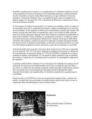 Asamblea constitucional se disuelve y es reemplazada por la Asamblea legislativa, aunque
se hacen patentes los rumores de guerra con las monarquías próximas, en primer término,
Austria. El pueblo se revuelve contra María Antonieta, a la que califican de «monstruo
femenino» e incluso de «Madame Veto», acusándola de querer sumir a la capital en un
baño de sangre. El 3 de agosto de 1792, el manifiesto de Brunswick, inspirado por Fersen,
termina de inflamar al pueblo.
El 10 de agosto se produce la insurrección. Las Tullerías son asaltadas, el Rey se refugia en
la Convención, que vota su suspensión provisional, y ambos son internados en el convento
de los Feuillants. Al día siguiente, la familia real es transferida a la prisión del Temple. Allí
moriría, casi dos años más tarde, su segundo hijo varón, a los 10 años de edad, conocido
como Luis XVII, aunque por supuesto nunca reinó. Durante las matanzas de septiembre, la
princesa de Lamballe, víctima simbólica, es salvajemente asesinada y su cabeza se exhibe
en la punta de una pica, paseándola por delante de las ventanas tras las que se halla María
Antonieta. Poco después, cuando ya la guerra ha empezado, la familia real queda retenida
por la Convención. A principios de diciembre, se descubre el «armario de hierro» en el que
Luis XVI guarda sus papeles secretos. El proceso, a partir de ese momento, es inevitable.
El 26 de diciembre la Convención vota a favor de la muerte de Luis XVI, que es ejecutado
el 21 de enero de 1793. El 27 de marzo, Robespierre pregunta, por primera vez, delante de
la Convención por la suerte de la Reina. El 13 de julio el Delfín es separado de su madre y
confiado al zapatero AntoineSimon. El 2 de agosto es María Antonieta la que es separada
de sus hijos y conducida a la Conciergerie para su reclusión. Su interrogatorio empezará al
día siguiente.
La primera celda de María Antonieta en La Conciergerie fue instalada en la antigua sala de
reunión de los carceleros (una celda humilde con un catre, un sillón de caña, dos sillas y
una mesa). La celda tenía una estrecha y pequeña ventana que daba al jardín de las mujeres.
Tras una tentativa de evasión dirigida por Alexandre Gonsse de Rougeville, María
Antonieta fue llevada a una segunda celda. Un biombo la separaba de los guardias que la
custodiaban.
Posteriormente, Luis XVIII hizo cerrar con una pared esta segunda celda y construir una
capilla. La mitad oeste fue anexionada a la capilla real por medio de un local en el que se
asegura que MaximilienRobespierre pasó sus últimas horas.

El proceso

María Antonieta frente al Tribunal
Revolucionario.

 