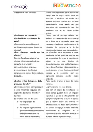 propuesta de valor planteada? turismo pues ayudaría a que el sustrato de
trabajo sea de mayor calidad para sus
productos y servicios, así como para
aquellas empresas que han sido focos de
contaminación, pues podría ser una
alternativa de cumplimiento con las
sanciones que se les hayan podido
atribuir.
¿Cuáles son los canales de
distribución de tu propuesta de
valor?
¿Cómo puede ser posible que el
servicio propuesto pueda llegar a los
clientes?
Puesto que el proceso debería ser
aplicado por personas con conocimiento
en el área, sería necesario contar con
transporte privado que pueda mantener la
integridad del personal y la de los
microorganismos que sean transportados.
¿Qué relaciones crearás con los
clientes?
Ejemplo: Para lograr atraer a los
clientes, primero se realizará una
campaña de promoción y
convencimiento de empresas
proveedoras y de clientes que
comprueben la calidad de mi producto.
Después….
Lo primordial, sería comenzar a crear
conciencia en las personas quienes son
las encargadas de tomar la decisión de
aplicar o no una técnica de
descontaminación, esto podría lograrse a
través de conferencias y talleres donde se
pueda exponer el buen funcionamiento del
proceso y la necesidad real que
representa remediar nuestro medio
ambiente.
¿Cuál es el flujo de ingresos de tu
propuesta de valor?
¿Cómo se generarán los ingresos por
la venta del servicio propuesto a los
segmentos de clientes definidos?
Ejemplo:
Se llevará a cabo por dos vías:
a) Por pago directo del
beneficiado.
b) Por pago de organizaciones
gubernamentales (es necesario
tener presente cuáles y a
través de qué mecanismo).
Pues puede llevarse a cabo de varias
maneras:
La primera sería por pago directo.
Otra con el apoyo del beneficiado en
áreas donde puedan tener un impacto
equitativo al que se le esta aplicando, por
ejemplo si el gobierno es quien lo solicita
que el mismo apoye con técnicas de
reforestación a por medio de CONAFOR y
así aportar con apoyo al medio ambiente,
dependiendo su magnitud, de la
capacidad que cada institución a la que se
le preste o rente el proceso tenga.
 