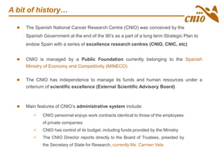 A bit of history…
 The Spanish National Cancer Research Centre (CNIO) was conceived by the
Spanish Government at the end of the 90’s as a part of a long term Strategic Plan to
endow Spain with a series of excellence research centres (CNIO, CNIC, etc)
 CNIO is managed by a Public Foundation currently belonging to the Spanish
Ministry of Economy and Competitivity (MINECO)
 The CNIO has independence to manage its funds and human resources under a
criterium of scientific excellence (External Scientific Advisory Board)
 CNIO personnel enjoys work contracts identical to those of the employees
of private companies
 CNIO has control of its budget, including funds provided by the Ministry
 The CNIO Director reports directly to the Board of Trustees, presided by
the Secretary of State for Research, currently Ms. Carmen Vela
 Main features of CNIO’s administrative system include:
 