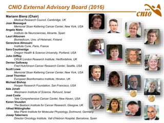 CNIO External Advisory Board (2016)
Mariann Bienz (Chair)
Medical Research Council, Cambridge, UK
Joan Massagué
Memorial Sloan Kettering Cancer Center, New York, USA
Angela Nieto
Instituto de Neurociencias, Alicante, Spain
Lauri Altoonen
Biomedicum, Univ. of Helsinski, Finland
Genevieve Almouzni
Institute Curie, Paris, France
Sara Courtneidge
Oregon Health & Science University, Portland, USA
John Diffley
CRUK London Research Institute, Hertfordshire, UK
Denise Galloway
Fred Hutchinson Cancer Research Center, Seattle, USA
Scott Lowe
Memorial Sloan Kettering Cancer Center, New York, USA
Janet Thornton
European Bioinformatics Institute, Hinxton, UK
Michael Bishop
Hooper Research Foundation, San Francisco, USA
Ada Jonah
Weizmann Institute of Science, Rehovot, Israel
José Costa
Yale Comprehensive Cancer Center, New Haven, USA
Karen Vousden
The Beatson Institute for Cancer Research, Glasgow, UK
Alfred Wittinghofer
Max Plank Institute for Molecular Physiology, Dortmund, Germany
Josep Tabernero
Director Oncology Institute, Vall d’Hebron Hospital, Barcelona, Spain
 
