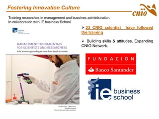 Training researches in management and bussines administration
In collaboration with IE business School
 23 CNIO scientist have followed
the training
 Building skills & attitudes, Expanding
CNIO Network.
Fostering Innovation Culture
 