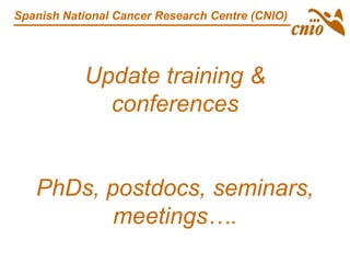 Update training &
conferences
PhDs, postdocs, seminars,
meetings….
Spanish National Cancer Research Centre (CNIO)
 