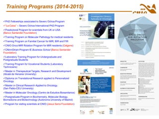 Training Programs (2014-2015)
PhD Fellowships associated to Severo Ochoa Program
“La Caixa” – Severo Ochoa International PhD Program
Posdoctoral Program for scientists from UK or USA
(Banco Santander Foundation)
Training Program on Molecular Pathology for medical residents
Training Program on Familial Cancer for MIR, BIR and FIR
CNIO Onco-MIR Rotation Program for MIR residents (Celgene)
CNInnOtrain Program IE Business School (Banco Santander
Foundation)
Laboratory Training Program for Undergraduate and
Postgraduate Students
Training Program for Vocational Students (Laboratory
Technicians)
Master in Therapeutical Targets, Research and Development
(Alcalá de Henares University)
Diploma on Translational Research applied to Personalized
Oncology.
Master in Clinical Research Applied to Oncology
(San Pablo-CEU University)
Master in Molecular Oncology (Centro de Estudios Biosanitarios)
Postgraduate Program in Biochemistry, Molecular Biology,
Biomedicine and Biotechnology (Autónoma University of Madrid)
Program for visiting scientists at CNIO (Jesus Serra Foundation)
 