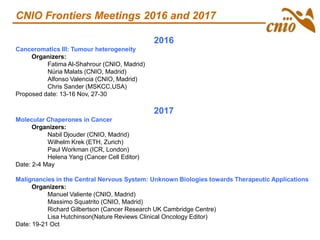 2016
Canceromatics III: Tumour heterogeneity
Organizers:
Fatima Al-Shahrour (CNIO, Madrid)
Núria Malats (CNIO, Madrid)
Alfonso Valencia (CNIO, Madrid)
Chris Sander (MSKCC,USA)
Proposed date: 13-16 Nov, 27-30
2017
Molecular Chaperones in Cancer
Organizers:
Nabil Djouder (CNIO, Madrid)
Wilhelm Krek (ETH, Zurich)
Paul Workman (ICR, London)
Helena Yang (Cancer Cell Editor)
Date: 2-4 May
Malignancies in the Central Nervous System: Unknown Biologies towards Therapeutic Applications
Organizers:
Manuel Valiente (CNIO, Madrid)
Massimo Squatrito (CNIO, Madrid)
Richard Gilbertson (Cancer Research UK Cambridge Centre)
Lisa Hutchinson(Nature Reviews Clinical Oncology Editor)
Date: 19-21 Oct
CNIO Frontiers Meetings 2016 and 2017
 