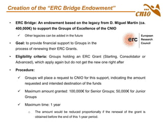 • ERC Bridge: An endowment based on the legacy from D. Miguel Martín (ca.
400,000€) to support the Groups of Excellence of the CNIO
 Other legacies can be added in the future
• Goal: to provide financial support to Groups in the the
process of renewing their ERC Grants.
• Eligibility criteria: Groups holding an ERC Grant (Starting, Consolidator or
Advanced), which apply again but do not get the new one right after
• Procedure:
 Groups will place a request to CNIO for this support, indicating the amount
requested and intended destination of the funds
 Maximum amount granted: 100,000€ for Senior Groups; 50,000€ for Junior
Groups
 Maximum time: 1 year
o The amount would be reduced proportionally if the renewal of the grant is
obtained before the end of this 1-year period.
Creation of the “ERC Bridge Endowment”
 