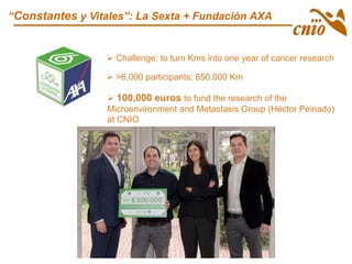 “Constantes y Vitales”: La Sexta + Fundación AXA
 >6,000 participants; 650,000 Km
 100,000 euros to fund the research of the
Microenvironment and Metastasis Group (Héctor Peinado)
at CNIO
 Challenge: to turn Kms into one year of cancer research
 