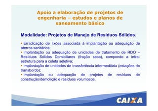 Modalidade: Projetos de Manejo de Resíduos Sólidos:
Erradicação de lixões associada à implantação ou adequação de
aterros sanitários;
Implantação ou adequação de unidades de tratamento de RDO –
Resíduos Sólidos Domiciliares (fração seca), compondo a infra-
Apoio a elaboração de projetos deApoio a elaboração de projetos de
engenhariaengenharia –– estudos e planos deestudos e planos de
saneamento básicosaneamento básico
Resíduos Sólidos Domiciliares (fração seca), compondo a infra-
estrutura para a coleta seletiva;
Implantação de unidades de transferência intermediária (estações de
transbordo);
Implantação ou adequação de projetos de resíduos de
construção/demolição e resíduos volumosos.
 
