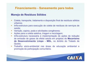 Coleta, transporte, tratamento e disposição final de resíduos sólidos
urbanos;
Infra-estrutura para execução de coleta de resíduos de serviços de
saúde;
Varrição, capina, poda e atividades congêneres;
FinanciamentoFinanciamento -- SaneamentoSaneamento para todospara todos
Manejo de Resíduos SólidosManejo de Resíduos Sólidos
Ações para a coleta seletiva, triagem e reciclagem;
Infra-estrutura necessária à implementação de ações de redução
de emissão de gases de efeito estufa em projetos de Mecanismo
de Desenvolvimento Limpo - MDL, no âmbito do Tratado de
Quioto;
Trabalho sócio-ambiental nas áreas de educação ambiental e
promoção da participação comunitária.
 