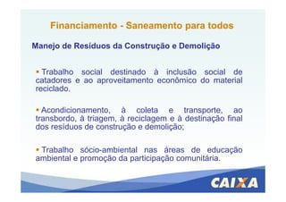Trabalho social destinado à inclusão social de
catadores e ao aproveitamento econômico do material
reciclado.
FinanciamentoFinanciamento -- Saneamento para todosSaneamento para todos
Manejo de Resíduos da Construção e DemoliçãoManejo de Resíduos da Construção e Demolição
Acondicionamento, à coleta e transporte, ao
transbordo, à triagem, à reciclagem e à destinação final
dos resíduos de construção e demolição;
Trabalho sócio-ambiental nas áreas de educação
ambiental e promoção da participação comunitária.
 