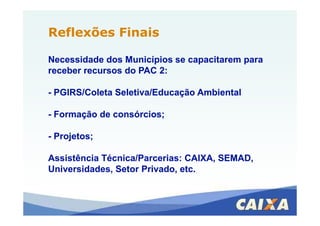 Reflexões FinaisReflexões Finais
Necessidade dos Municípios se capacitarem paraNecessidade dos Municípios se capacitarem para
receber recursos do PAC 2:receber recursos do PAC 2:
-- PGIRS/Coleta Seletiva/Educação AmbientalPGIRS/Coleta Seletiva/Educação Ambiental
-- Formação de consórcios;Formação de consórcios;-- Formação de consórcios;Formação de consórcios;
-- Projetos;Projetos;
Assistência Técnica/Parcerias: CAIXA, SEMAD,Assistência Técnica/Parcerias: CAIXA, SEMAD,
Universidades, Setor Privado, etc.Universidades, Setor Privado, etc.
 