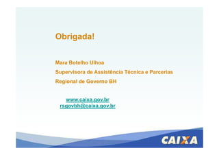 Obrigada!
Mara Botelho Ulhoa
Supervisora de Assistência Técnica e Parcerias
Regional de Governo BH
www.caixa.gov.br
rsgovbh@caixa.gov.br
 