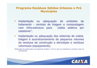 Implantação ou adequação de unidades de
tratamento - centrais de triagem e compostagem
com infra-estrutura para coleta seletiva por
catadores*;
Programa Resíduos Sólidos Urbanos e PróPrograma Resíduos Sólidos Urbanos e Pró
MunicípiosMunicípios
Implantação ou adequação dos sistemas de coleta,
triagem e acondicionamento de pequenos volumes
de resíduos de construção e demolição e resíduos
volumosos (equipamento).
*(Elaboração de projeto básico de engenharia, limitado a 1,5% do valor do investimento e somente a título de
contrapartida);
 